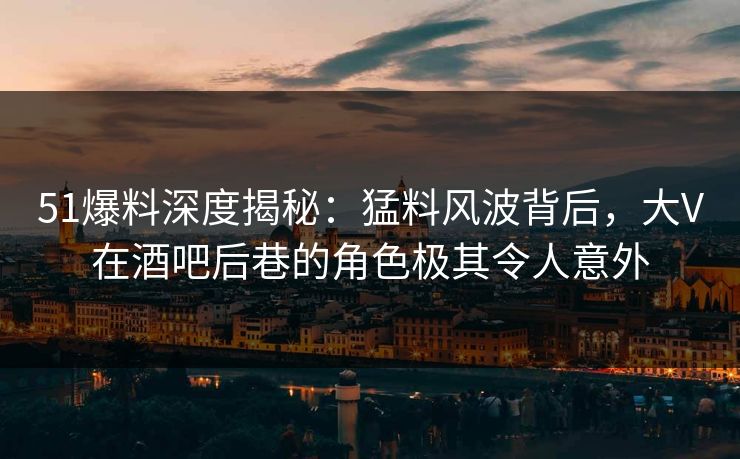 51爆料深度揭秘:猛料风波背后,大V在酒吧后巷的角色极其令人意外 51爆料深度揭秘:猛料风波背后,大V在酒吧后巷的角色极其令人意外