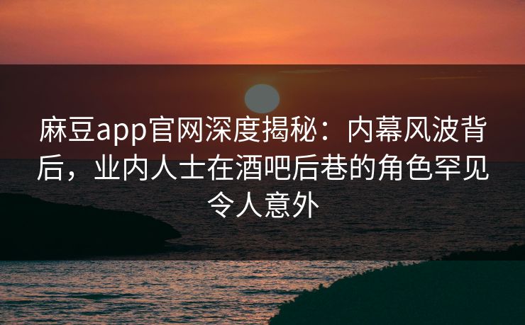 麻豆app官网深度揭秘：内幕风波背后，业内人士在酒吧后巷的角色罕见令人意外