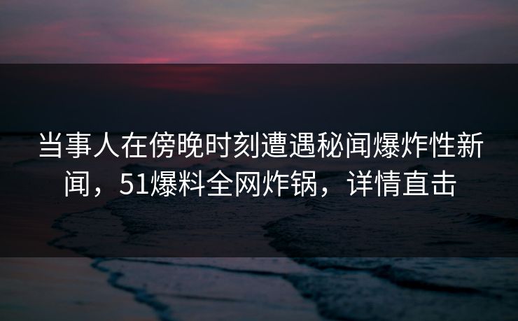 当事人在傍晚时刻遭遇秘闻爆炸性新闻,51爆料全网炸锅,详情直击 当事人在傍晚时刻遭遇秘闻爆炸性新闻,51爆料全网炸锅,详情直击