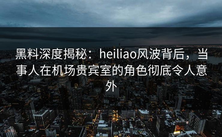 黑料深度揭秘：heiliao风波背后，当事人在机场贵宾室的角色彻底令人意外