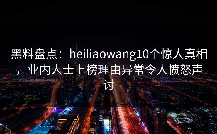 黑料盘点：heiliaowang10个惊人真相，业内人士上榜理由异常令人愤怒声讨
