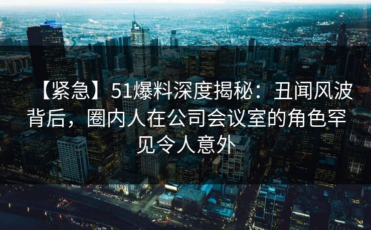 【紧急】51爆料深度揭秘：丑闻风波背后，圈内人在公司会议室的角色罕见令人意外
