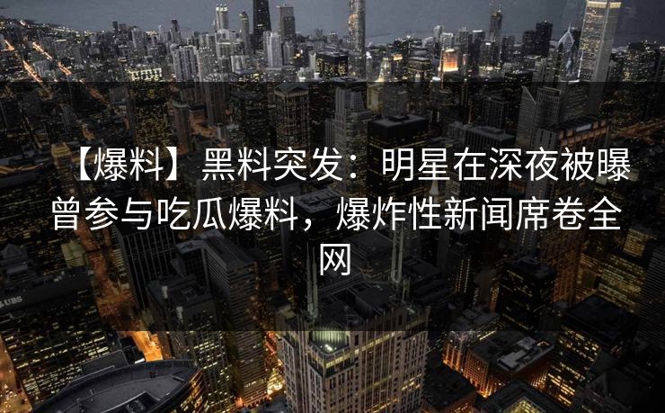 【爆料】黑料突发:明星在深夜被曝曾参与吃瓜爆料,爆炸性新闻席卷全网 【爆料】黑料突发:明星在深夜被曝曾参与吃瓜爆料,爆炸性新闻席卷全网