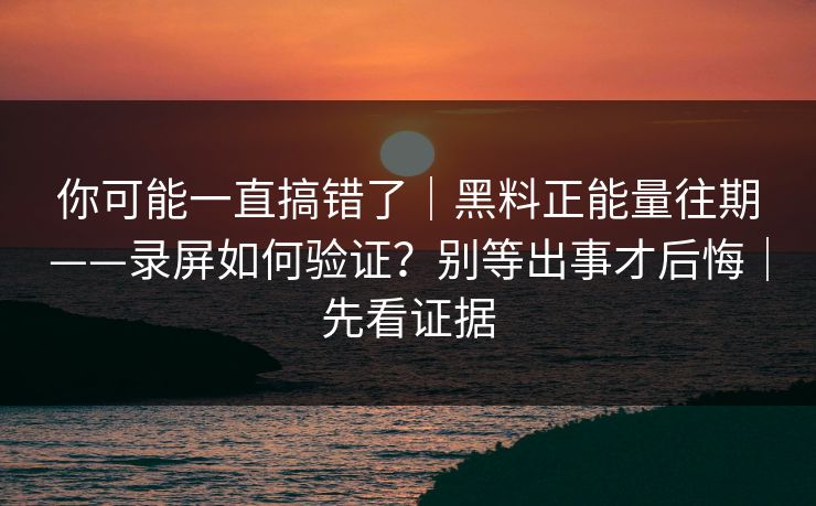 你可能一直搞错了｜黑料正能量往期——录屏如何验证？别等出事才后悔｜先看证据