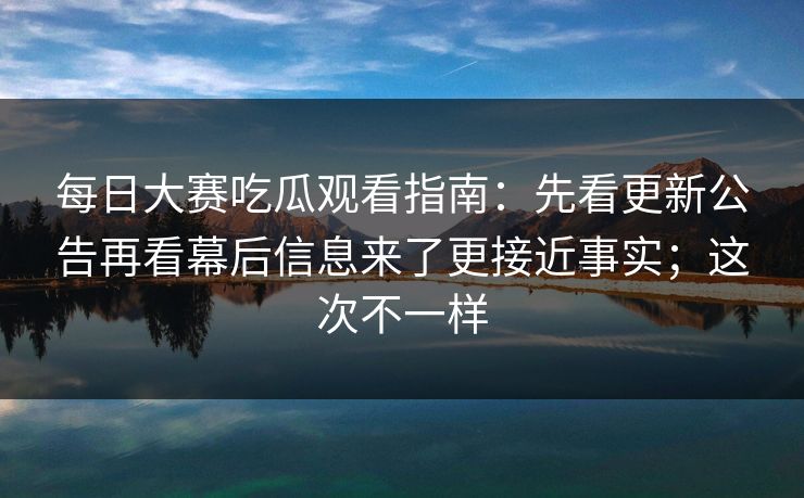 每日大赛吃瓜观看指南：先看更新公告再看幕后信息来了更接近事实；这次不一样