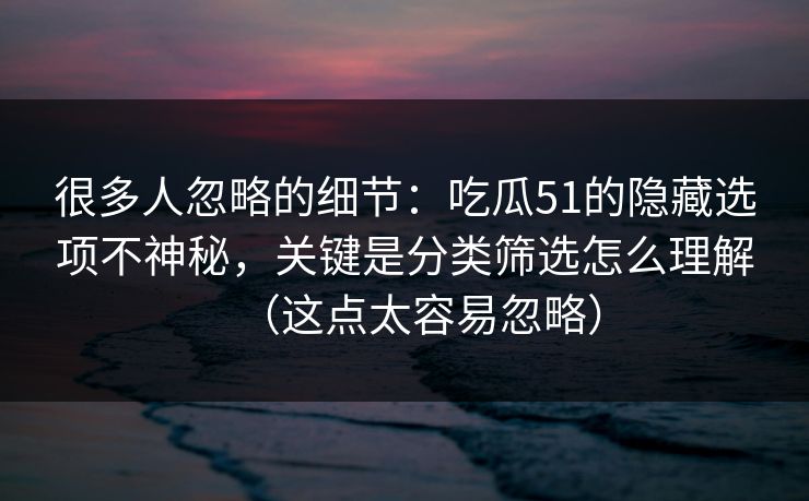 很多人忽略的细节：吃瓜51的隐藏选项不神秘，关键是分类筛选怎么理解（这点太容易忽略）