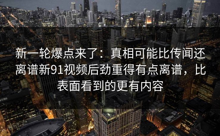 新一轮爆点来了:真相可能比传闻还离谱新91视频后劲重得有点离谱,比表面看到的更有内容 新一轮爆点来了:真相可能比传闻还离谱新91视频后劲重得有点离谱,比表面看到的更有内容